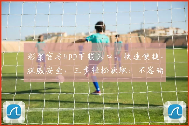 彩票官方app下载入口，快速便捷，权威安全，三步轻松获取，不容错过，立即下载