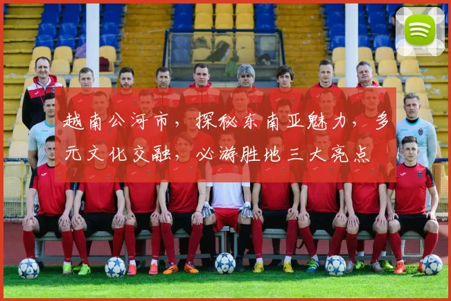 越南公河市，探秘东南亚魅力，多元文化交融，必游胜地三大亮点