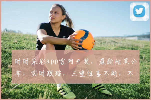 时时采彩app官网开奖，最新结果公布，实时跟踪，三重惊喜不断，不容错过