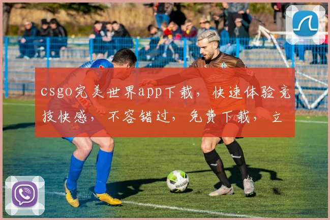 csgo完美世界app下载，快速体验竞技快感，不容错过，免费下载，立即加入