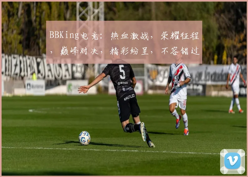 BBKing电竞：热血激战，荣耀征程，巅峰对决，精彩纷呈，不容错过